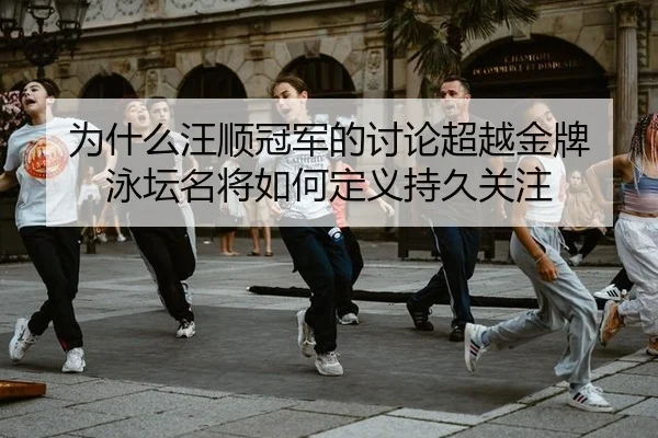 为什么汪顺冠军的讨论超越金牌 泳坛名将如何定义持久关注